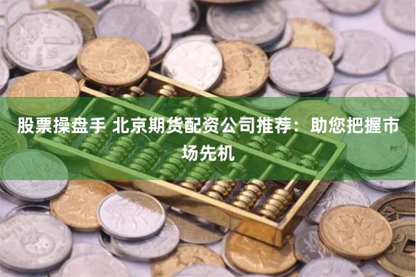 股票操盘手 北京期货配资公司推荐：助您把握市场先机