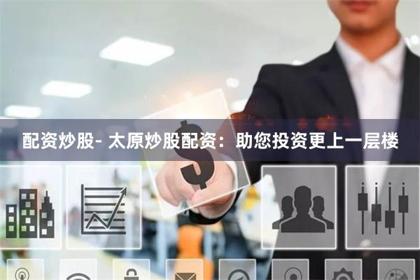 配资炒股- 太原炒股配资：助您投资更上一层楼