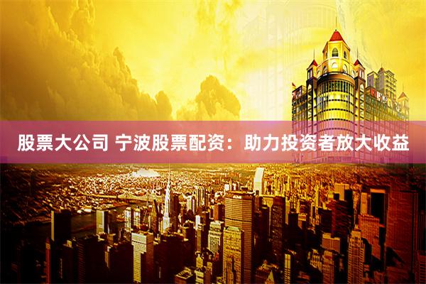 股票大公司 宁波股票配资：助力投资者放大收益
