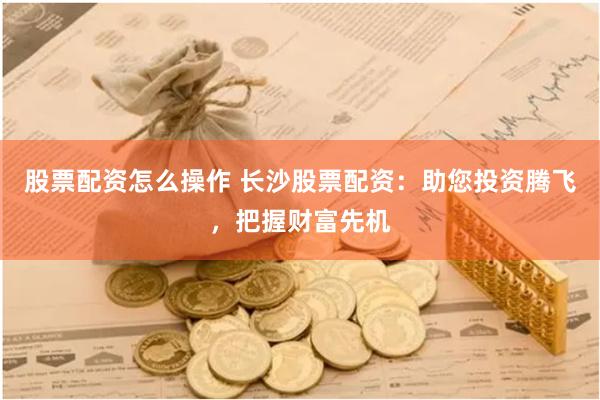 股票配资怎么操作 长沙股票配资：助您投资腾飞，把握财富先机