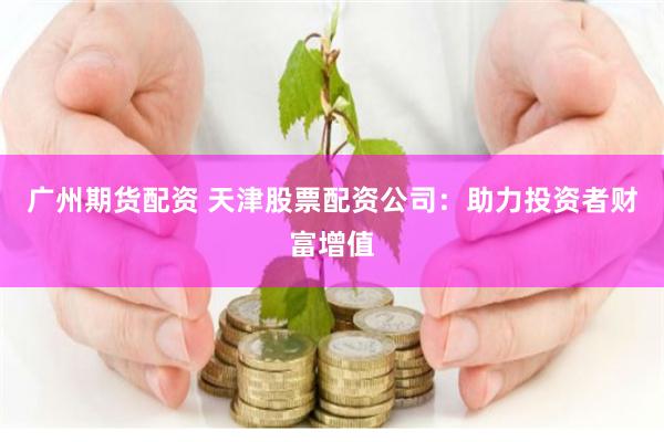 广州期货配资 天津股票配资公司：助力投资者财富增值