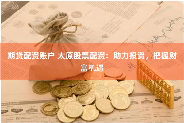 期货配资账户 太原股票配资：助力投资，把握财富机遇