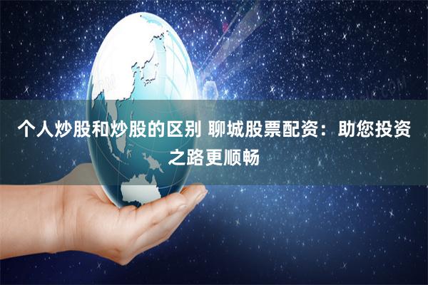 个人炒股和炒股的区别 聊城股票配资：助您投资之路更顺畅