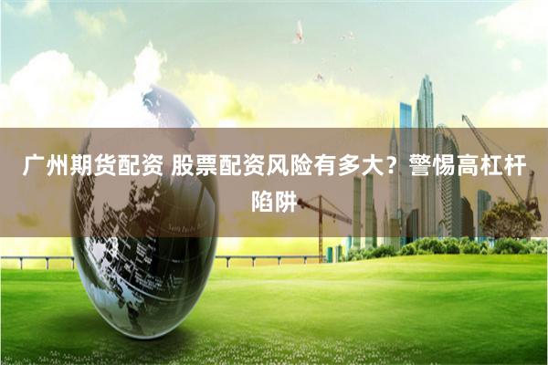 广州期货配资 股票配资风险有多大？警惕高杠杆陷阱