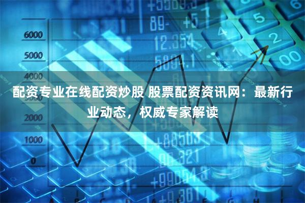 配资专业在线配资炒股 股票配资资讯网：最新行业动态，权威专家解读