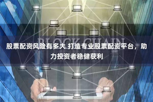 股票配资风险有多大 打造专业股票配资平台，助力投资者稳健获利