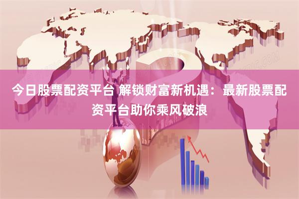 今日股票配资平台 解锁财富新机遇：最新股票配资平台助你乘风破浪