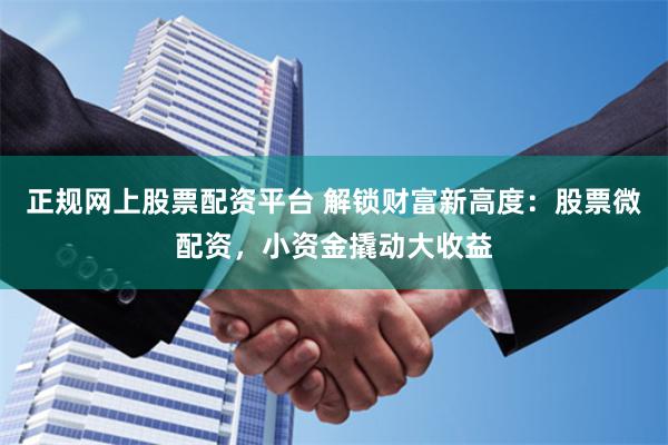 正规网上股票配资平台 解锁财富新高度：股票微配资，小资金撬动大收益