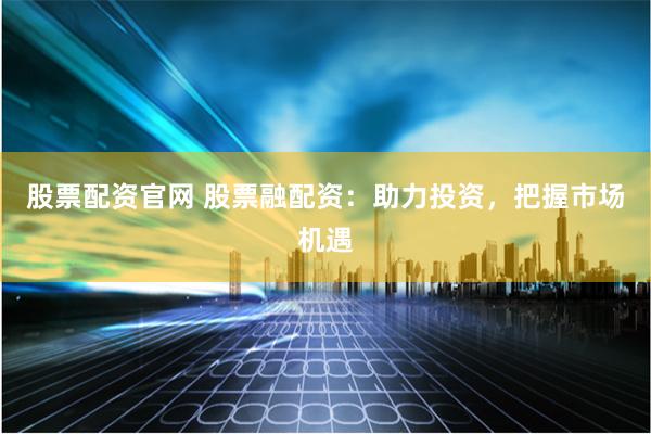 股票配资官网 股票融配资：助力投资，把握市场机遇