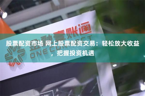 股票配资市场 网上股票配资交易：轻松放大收益，把握投资机遇