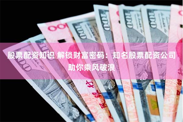 股票配资知识 解锁财富密码：知名股票配资公司助你乘风破浪