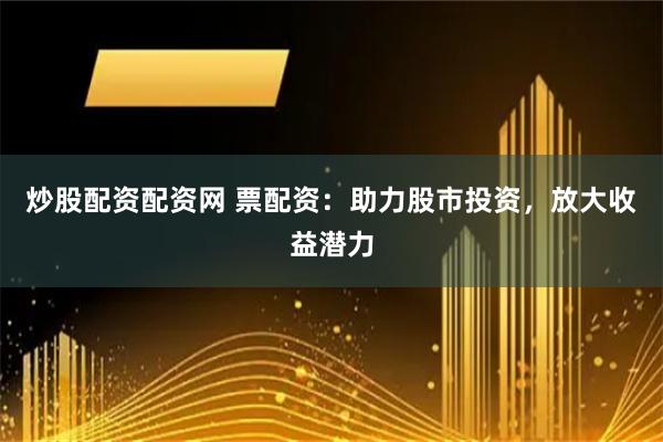 炒股配资配资网 票配资：助力股市投资，放大收益潜力