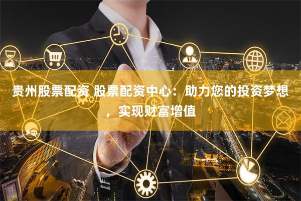 贵州股票配资 股票配资中心：助力您的投资梦想，实现财富增值