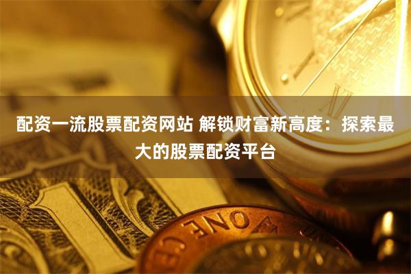 配资一流股票配资网站 解锁财富新高度：探索最大的股票配资平台