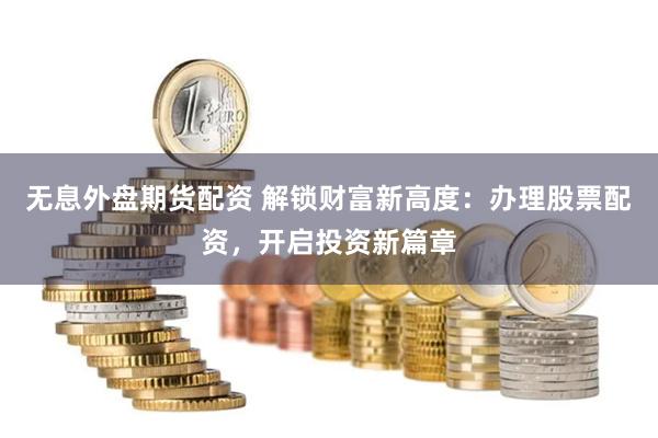 无息外盘期货配资 解锁财富新高度：办理股票配资，开启投资新篇章
