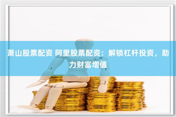 萧山股票配资 阿里股票配资：解锁杠杆投资，助力财富增值