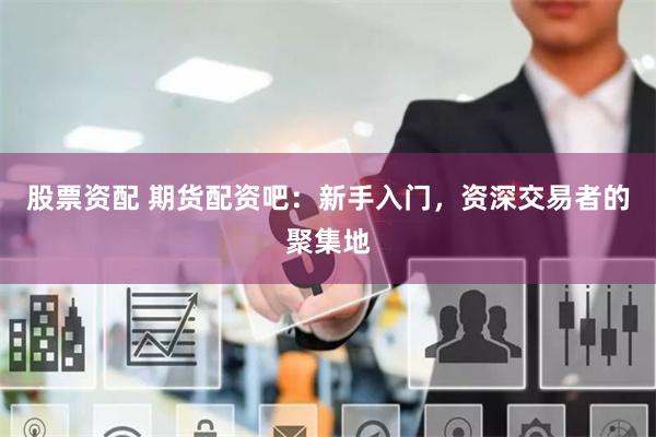 股票资配 期货配资吧：新手入门，资深交易者的聚集地
