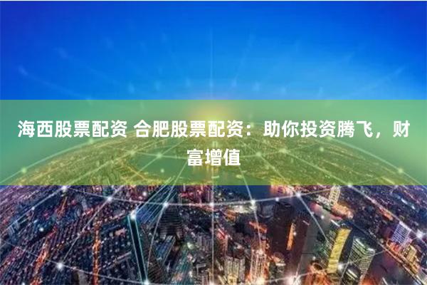 海西股票配资 合肥股票配资：助你投资腾飞，财富增值