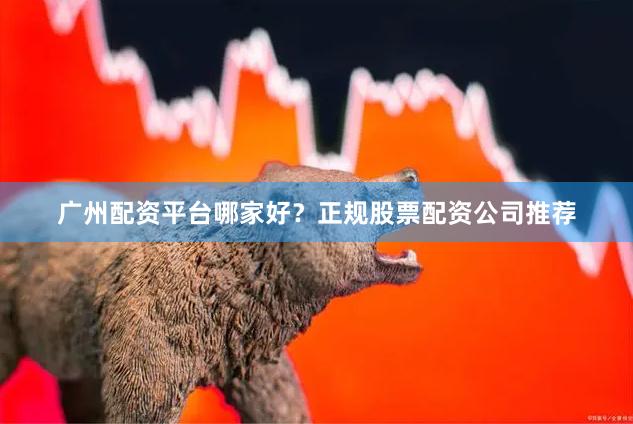 广州配资平台哪家好?正规股票配资公司推荐