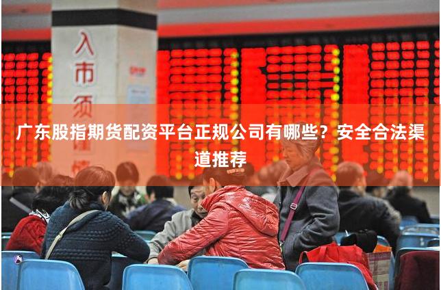 广东股指期货配资平台正规公司有哪些？安全合法渠道推荐