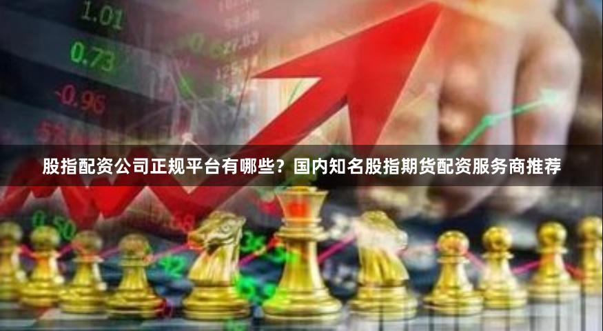 股指配资公司正规平台有哪些？国内知名股指期货配资服务商推荐