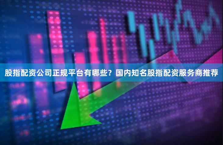 股指配资公司正规平台有哪些？国内知名股指配资服务商推荐