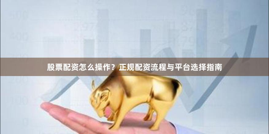 股票配资怎么操作？正规配资流程与平台选择指南