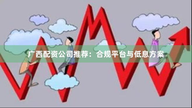广西配资公司推荐：合规平台与低息方案